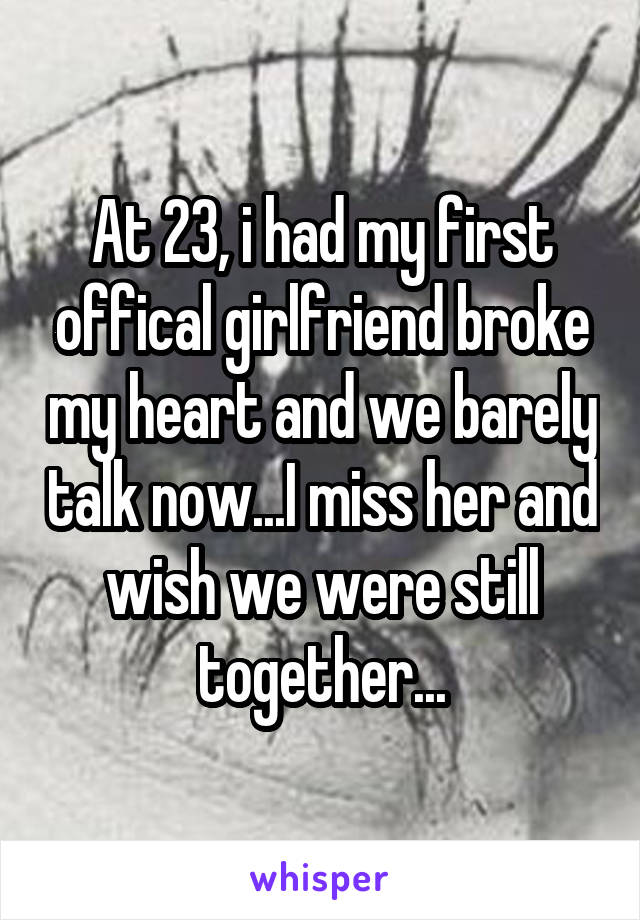 At 23, i had my first offical girlfriend broke my heart and we barely talk now...I miss her and wish we were still together...