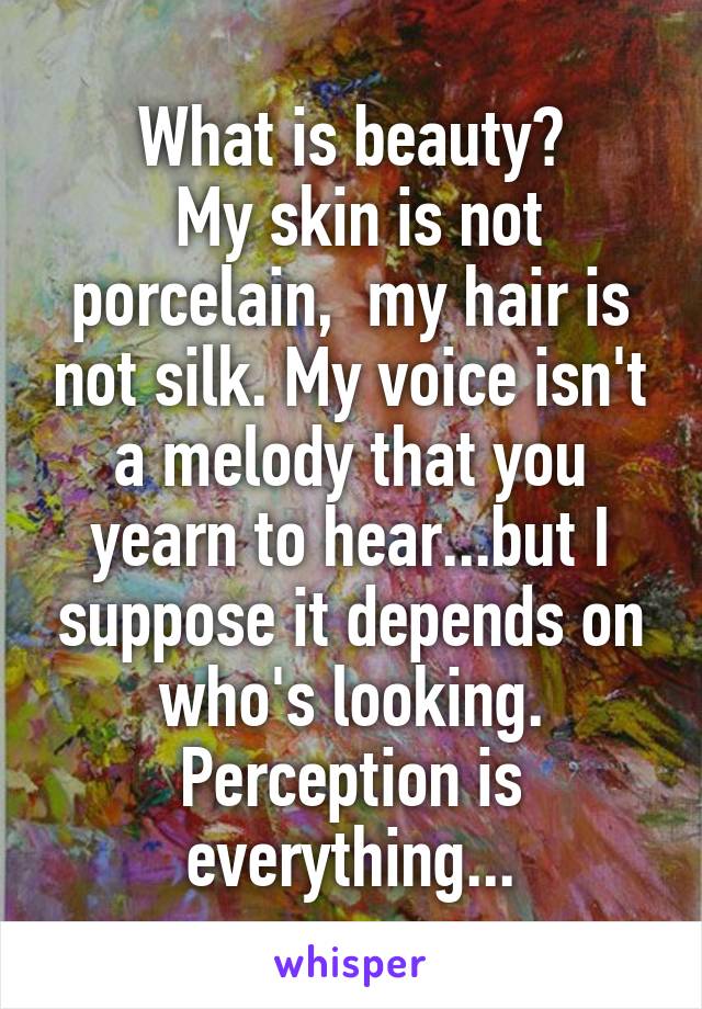 What is beauty?
 My skin is not porcelain,  my hair is not silk. My voice isn't a melody that you yearn to hear...but I suppose it depends on who's looking. Perception is everything...