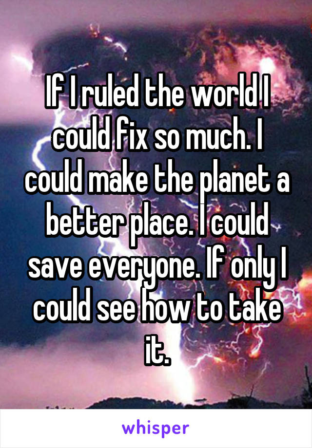 If I ruled the world I could fix so much. I could make the planet a better place. I could save everyone. If only I could see how to take it.