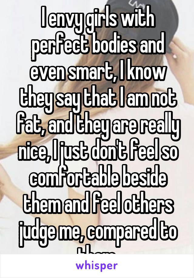 I envy girls with perfect bodies and even smart, I know they say that I am not fat, and they are really nice, I just don't feel so comfortable beside them and feel others judge me, compared to them.