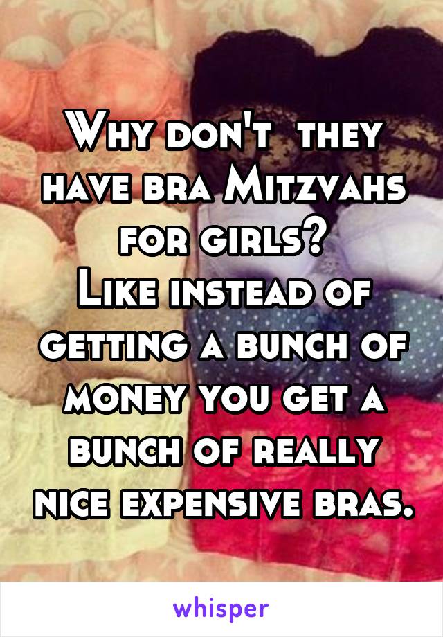 Why don't  they have bra Mitzvahs for girls?
Like instead of getting a bunch of money you get a bunch of really nice expensive bras.