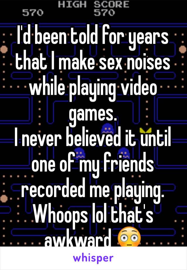 I'd been told for years that I make sex noises while playing video games. 
I never believed it until one of my friends recorded me playing. 
Whoops lol that's awkward 😳