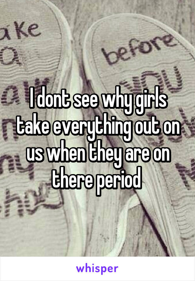 I dont see why girls take everything out on us when they are on there period 