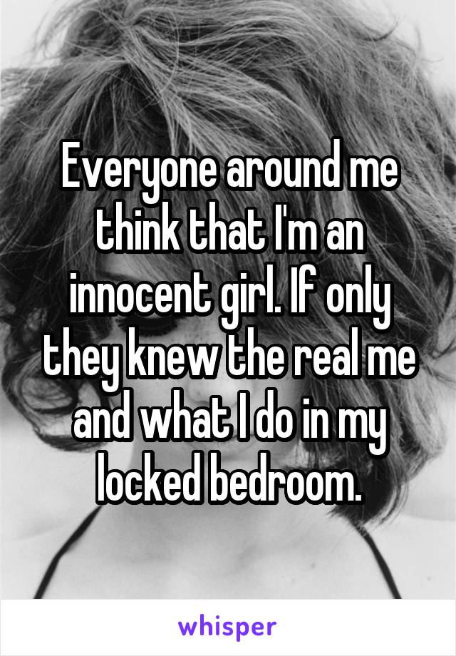 Everyone around me think that I'm an innocent girl. If only they knew the real me and what I do in my locked bedroom.