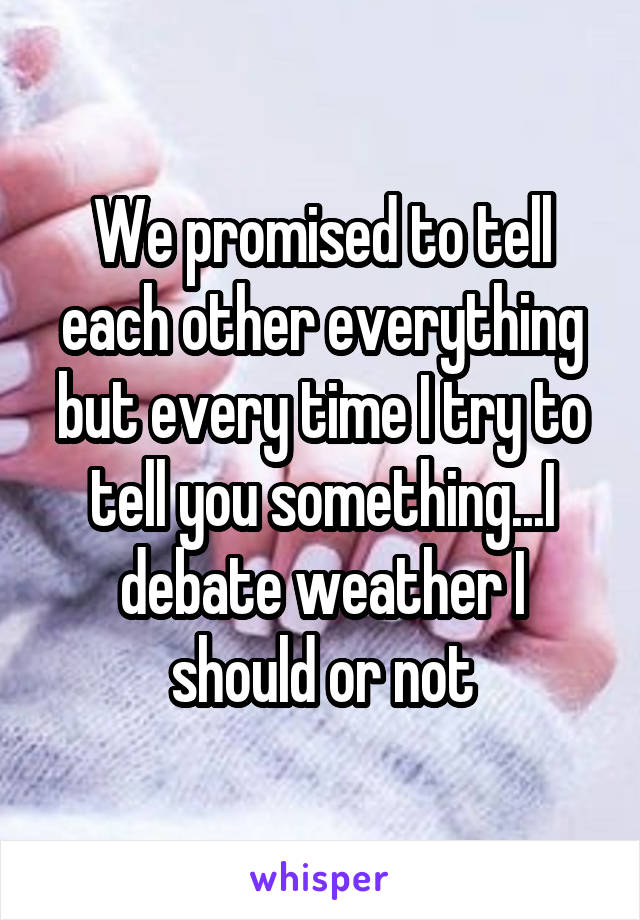 We promised to tell each other everything but every time I try to tell you something...I debate weather I should or not