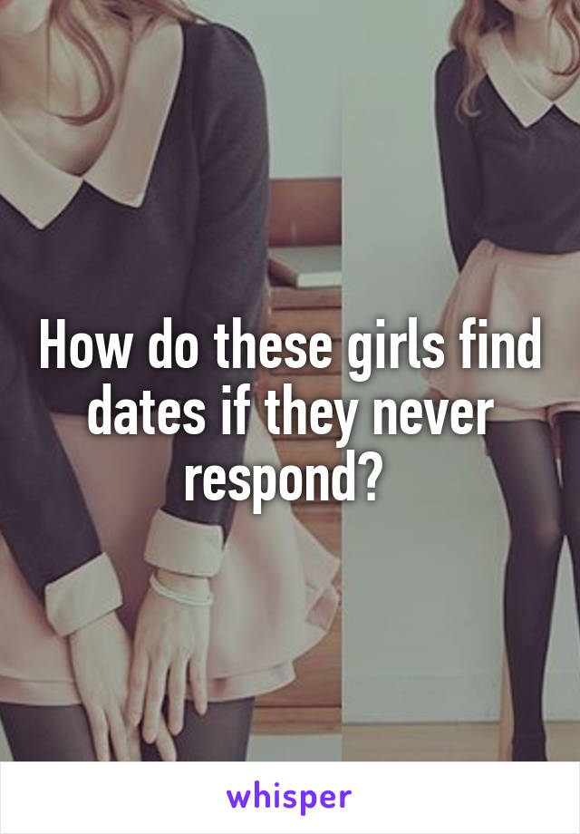 How do these girls find dates if they never respond? 