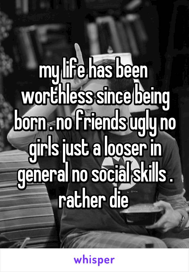 my life has been 
worthless since being born . no friends ugly no girls just a looser in general no social skills . rather die 