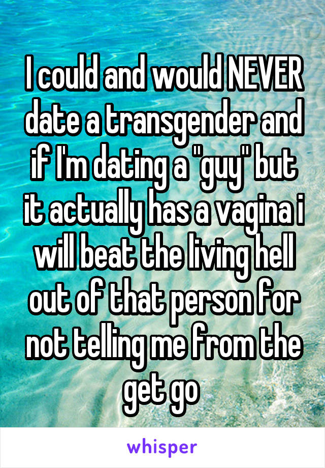 I could and would NEVER date a transgender and if I'm dating a "guy" but it actually has a vagina i will beat the living hell out of that person for not telling me from the get go 