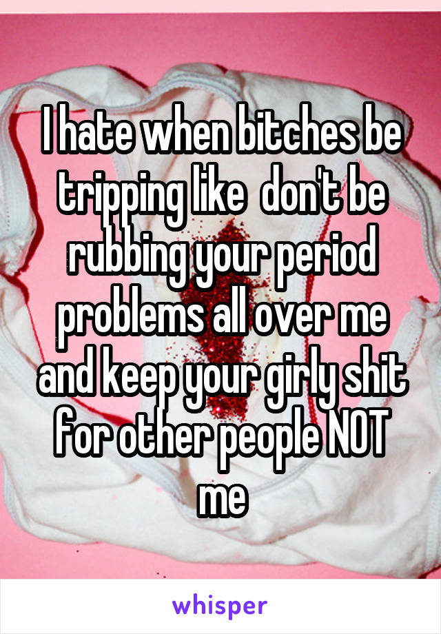 I hate when bitches be tripping like  don't be rubbing your period problems all over me and keep your girly shit for other people NOT me
