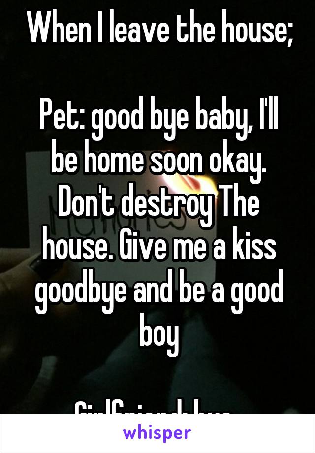 When I leave the house;

Pet: good bye baby, I'll be home soon okay. Don't destroy The house. Give me a kiss goodbye and be a good boy

Girlfriend: bye. 