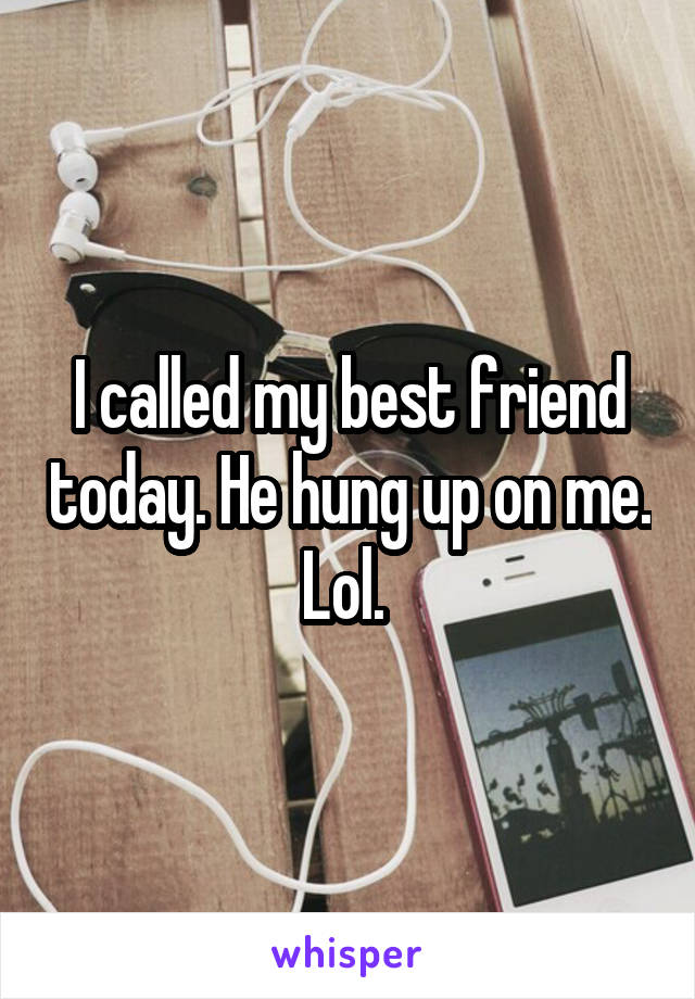 I called my best friend today. He hung up on me. Lol. 