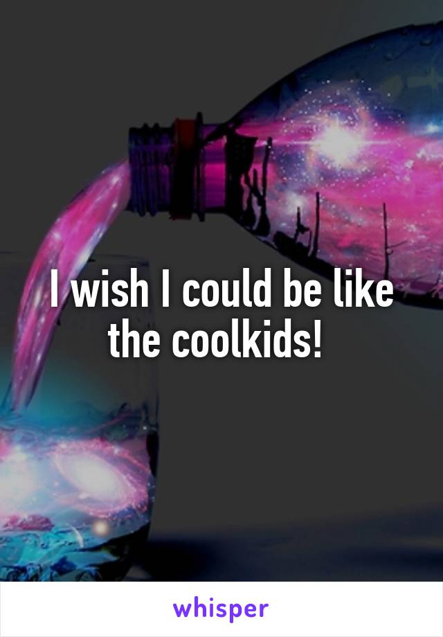 I wish I could be like the coolkids! 