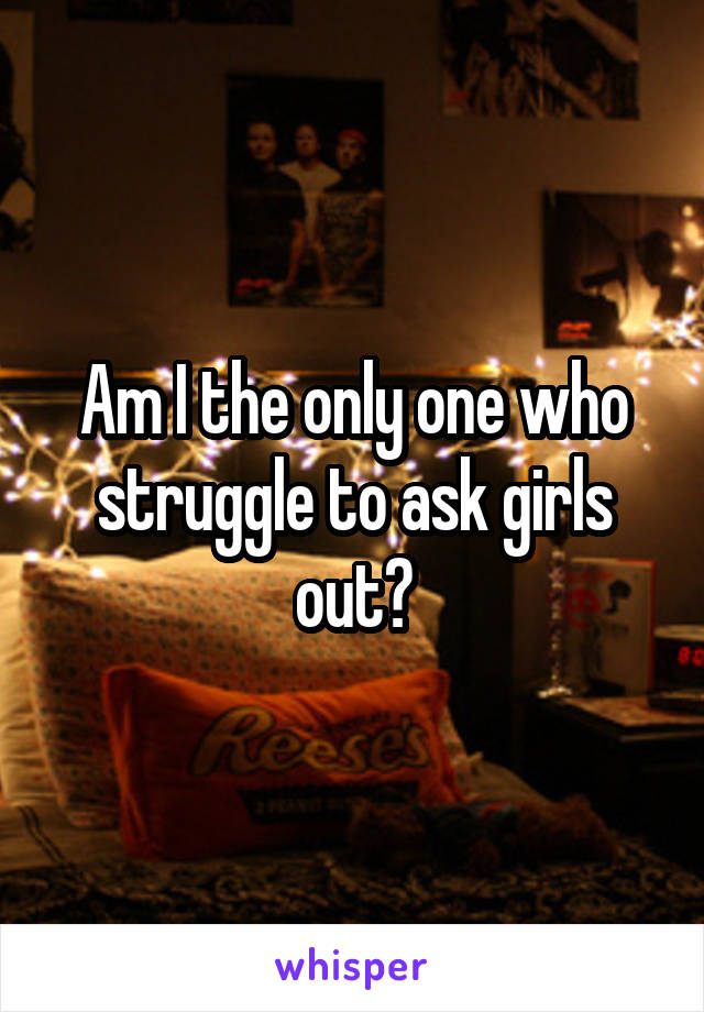 Am I the only one who struggle to ask girls out?