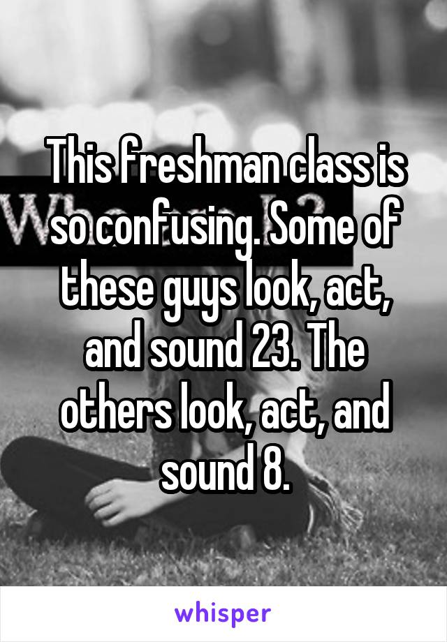 This freshman class is so confusing. Some of these guys look, act, and sound 23. The others look, act, and sound 8.