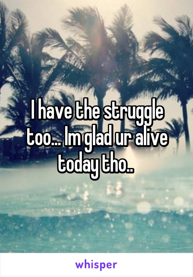 I have the struggle too... Im glad ur alive today tho.. 