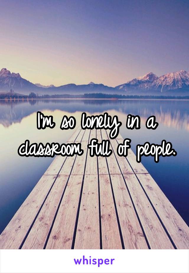 I'm so lonely in a classroom full of people.