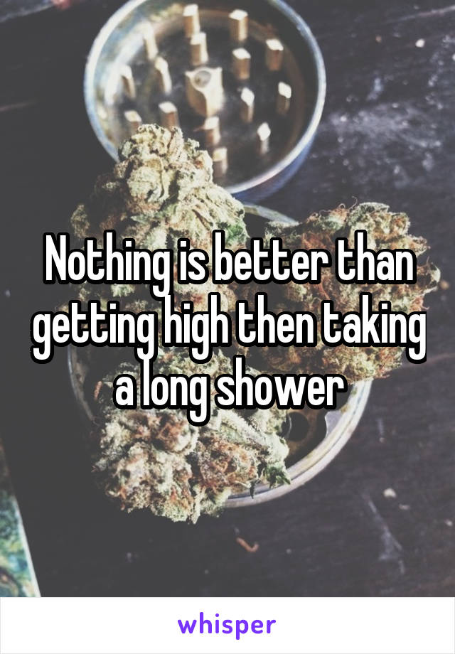 Nothing is better than getting high then taking a long shower