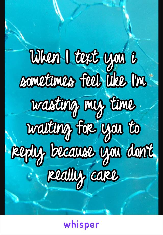 When I text you i sometimes feel like I'm wasting my time waiting for you to reply because you don't really care