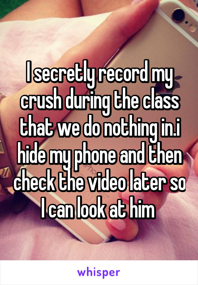 I secretly record my crush during the class that we do nothing in.i hide my phone and then check the video later so I can look at him 