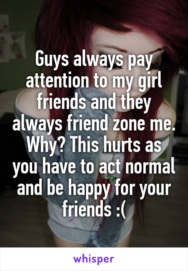 Guys always pay attention to my girl friends and they always friend zone me. Why? This hurts as you have to act normal and be happy for your friends :(