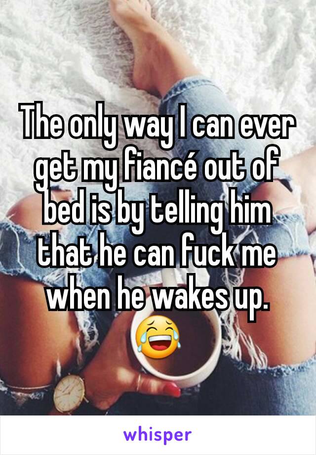 The only way I can ever get my fiancé out of bed is by telling him that he can fuck me when he wakes up. 😂