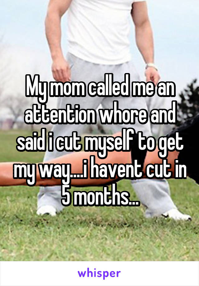 My mom called me an attention whore and said i cut myself to get my way....i havent cut in 5 months...