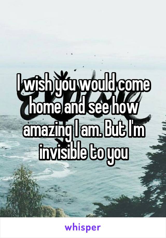 I wish you would come home and see how amazing I am. But I'm invisible to you