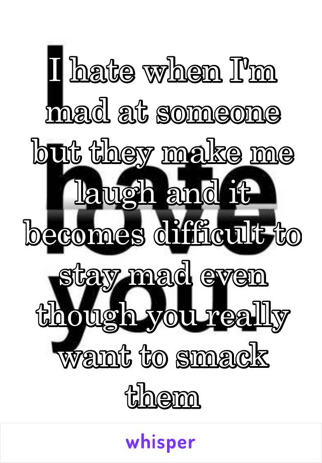 I hate when I'm mad at someone but they make me laugh and it becomes difficult to stay mad even though you really want to smack them