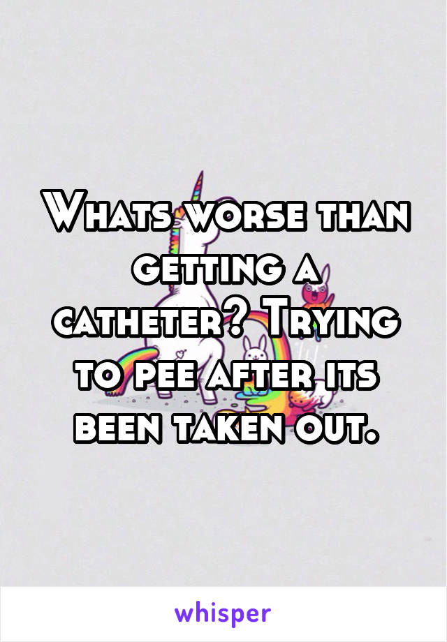 Whats worse than getting a catheter? Trying to pee after its been taken out.