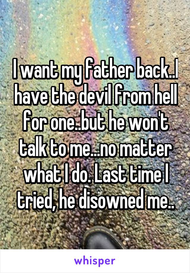 I want my father back..I have the devil from hell for one..but he won't talk to me...no matter what I do. Last time I tried, he disowned me..