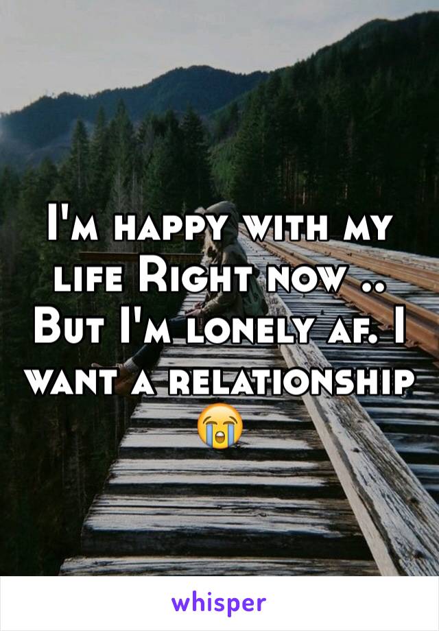 I'm happy with my life Right now .. But I'm lonely af. I want a relationship 😭