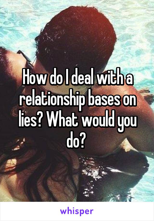 How do I deal with a relationship bases on lies? What would you do? 