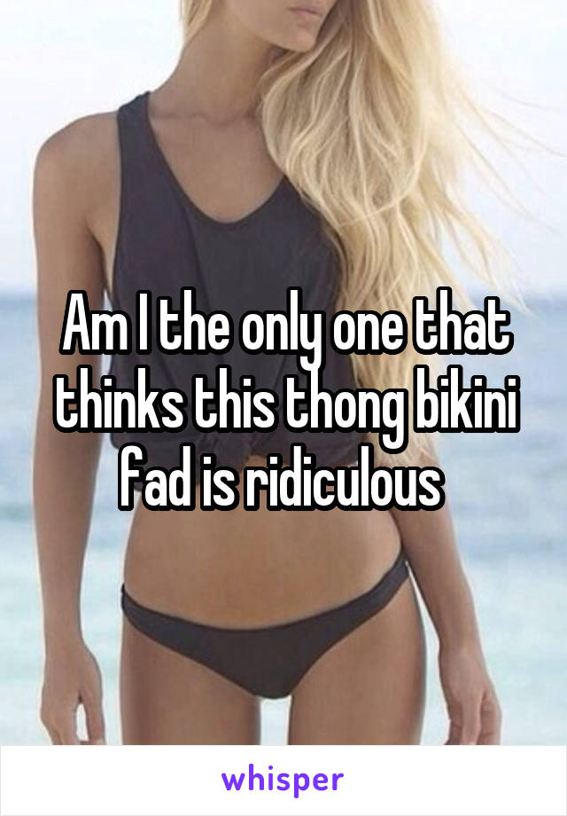 Am I the only one that thinks this thong bikini fad is ridiculous 
