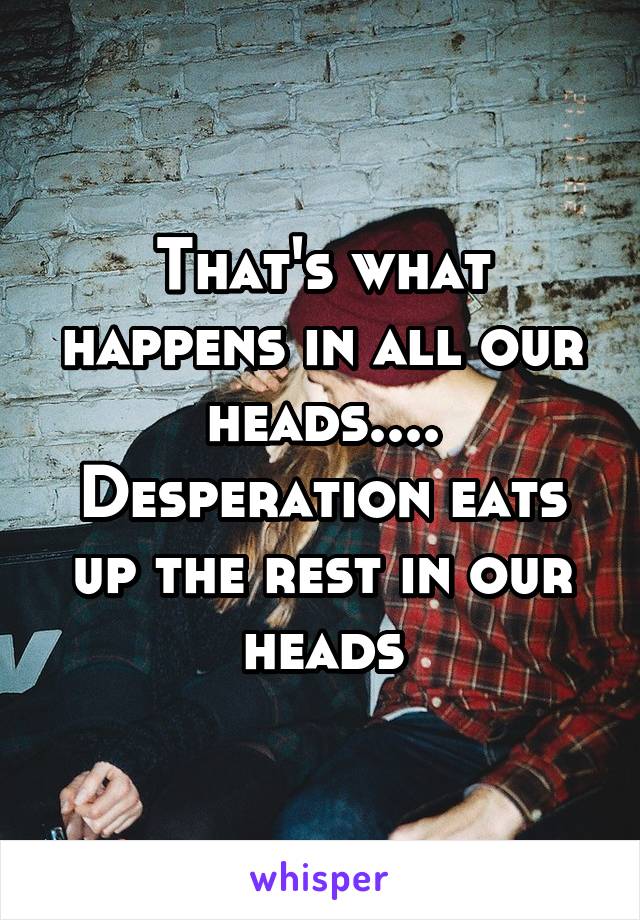 That's what happens in all our heads.... Desperation eats up the rest in our heads