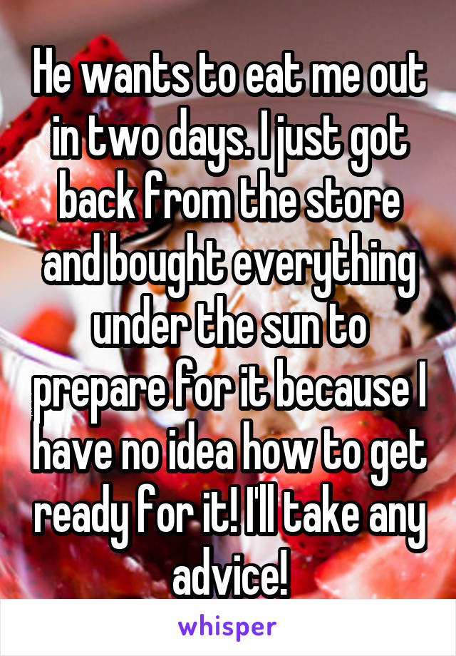 He wants to eat me out in two days. I just got back from the store and bought everything under the sun to prepare for it because I have no idea how to get ready for it! I'll take any advice!