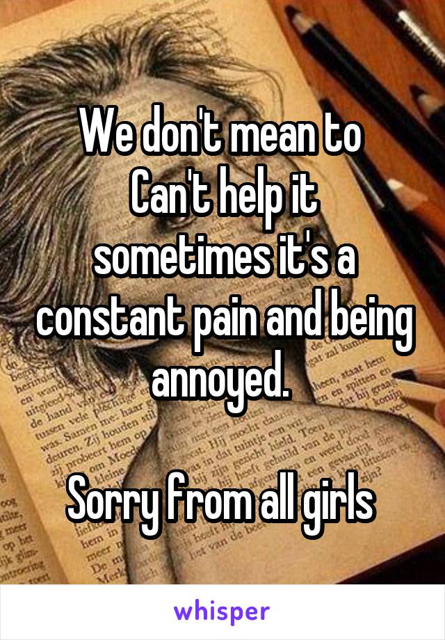 We don't mean to 
Can't help it sometimes it's a constant pain and being annoyed. 

Sorry from all girls 