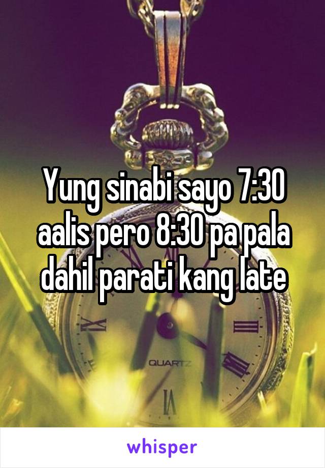 Yung sinabi sayo 7:30 aalis pero 8:30 pa pala dahil parati kang late