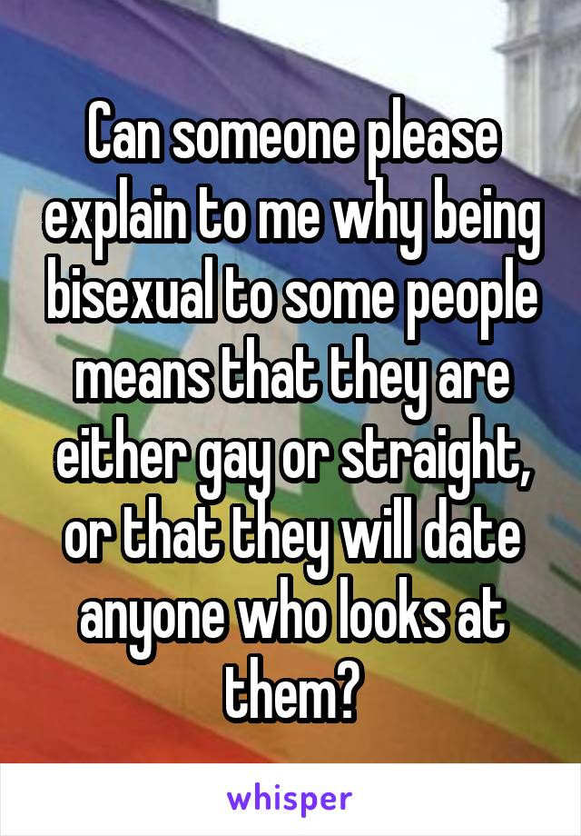 Can someone please explain to me why being bisexual to some people means that they are either gay or straight, or that they will date anyone who looks at them?