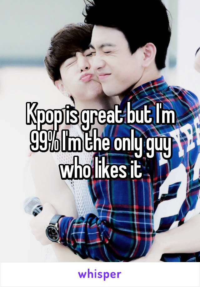 Kpop is great but I'm 99% I'm the only guy who likes it