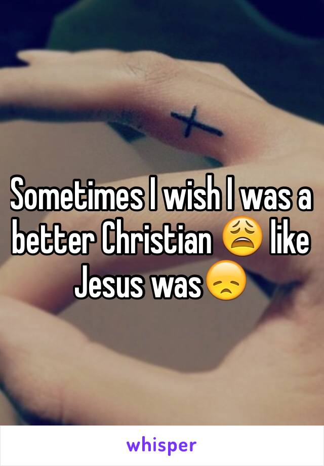 Sometimes I wish I was a better Christian 😩 like Jesus was😞