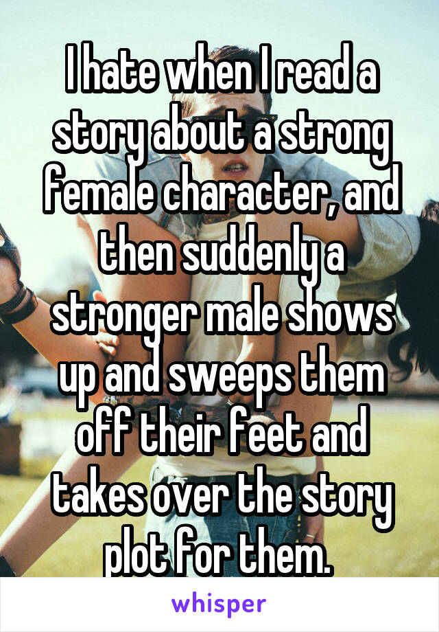 I hate when I read a story about a strong female character, and then suddenly a stronger male shows up and sweeps them off their feet and takes over the story plot for them. 