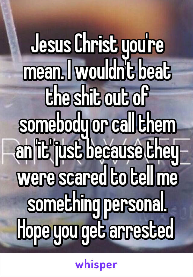 Jesus Christ you're mean. I wouldn't beat the shit out of somebody or call them an 'it' just because they were scared to tell me something personal. Hope you get arrested 