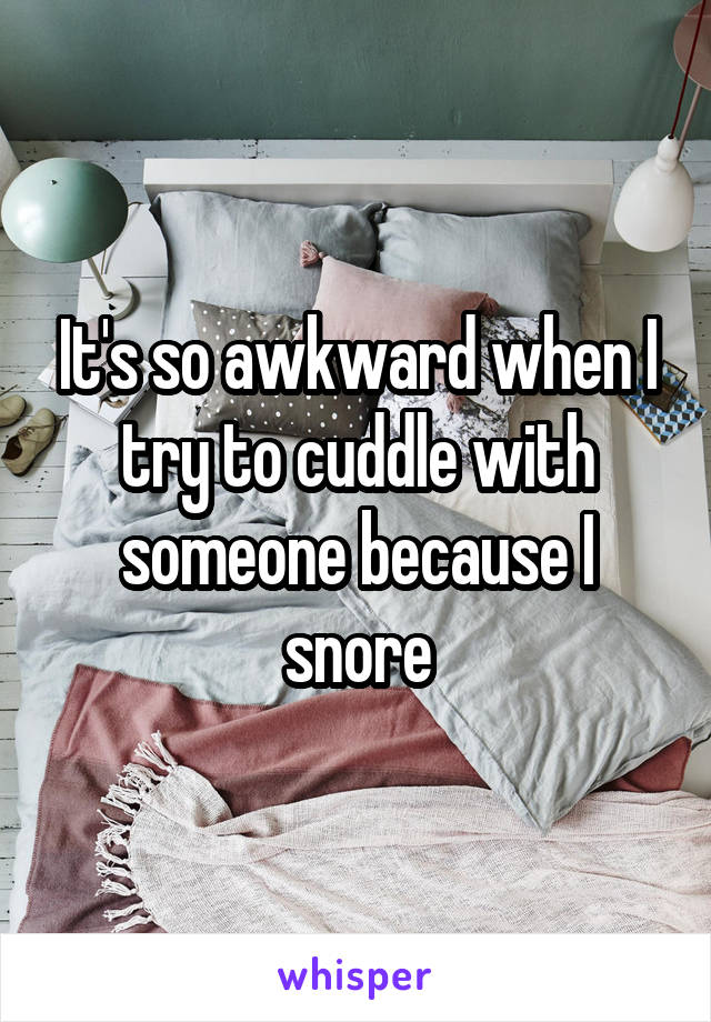 It's so awkward when I try to cuddle with someone because I snore