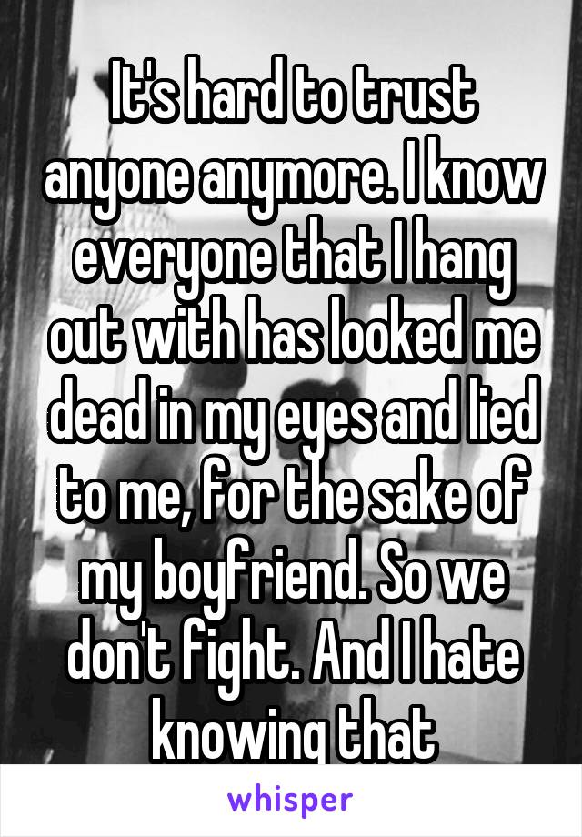 It's hard to trust anyone anymore. I know everyone that I hang out with has looked me dead in my eyes and lied to me, for the sake of my boyfriend. So we don't fight. And I hate knowing that