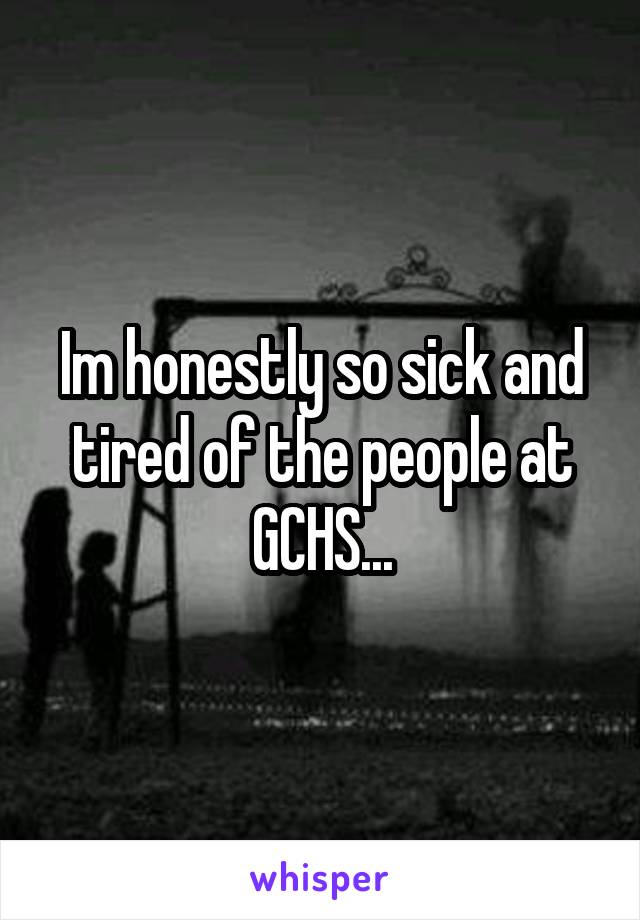 Im honestly so sick and tired of the people at GCHS...