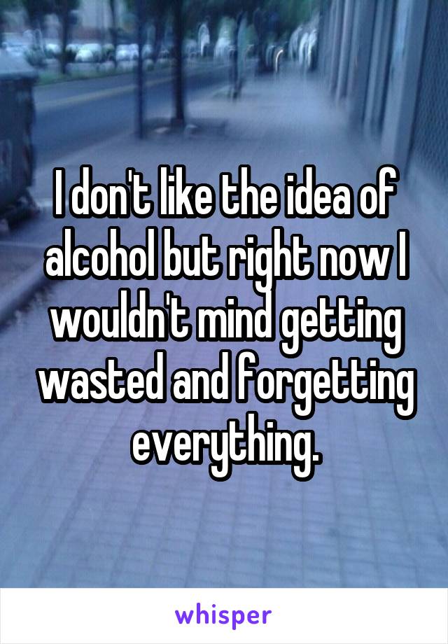 I don't like the idea of alcohol but right now I wouldn't mind getting wasted and forgetting everything.