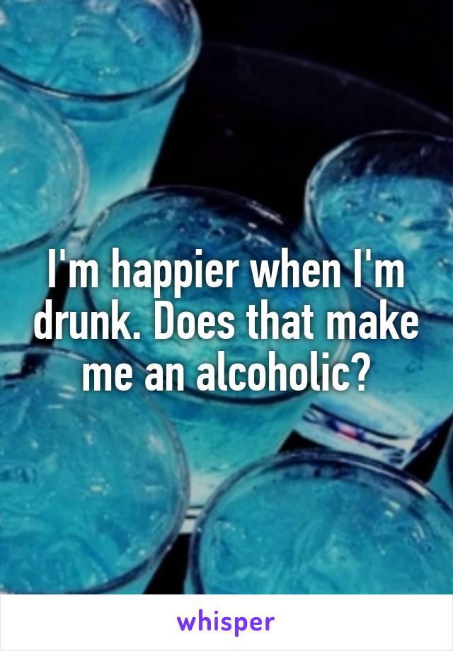 I'm happier when I'm drunk. Does that make me an alcoholic?