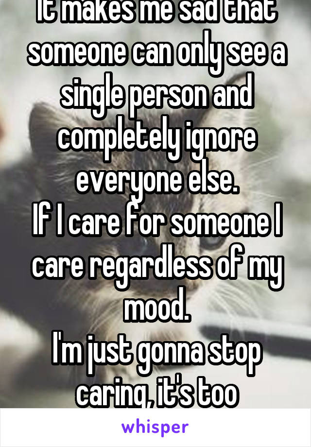 It makes me sad that someone can only see a single person and completely ignore everyone else.
If I care for someone I care regardless of my mood.
I'm just gonna stop caring, it's too stressful