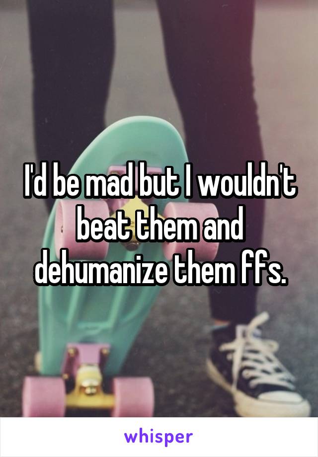 I'd be mad but I wouldn't beat them and dehumanize them ffs.