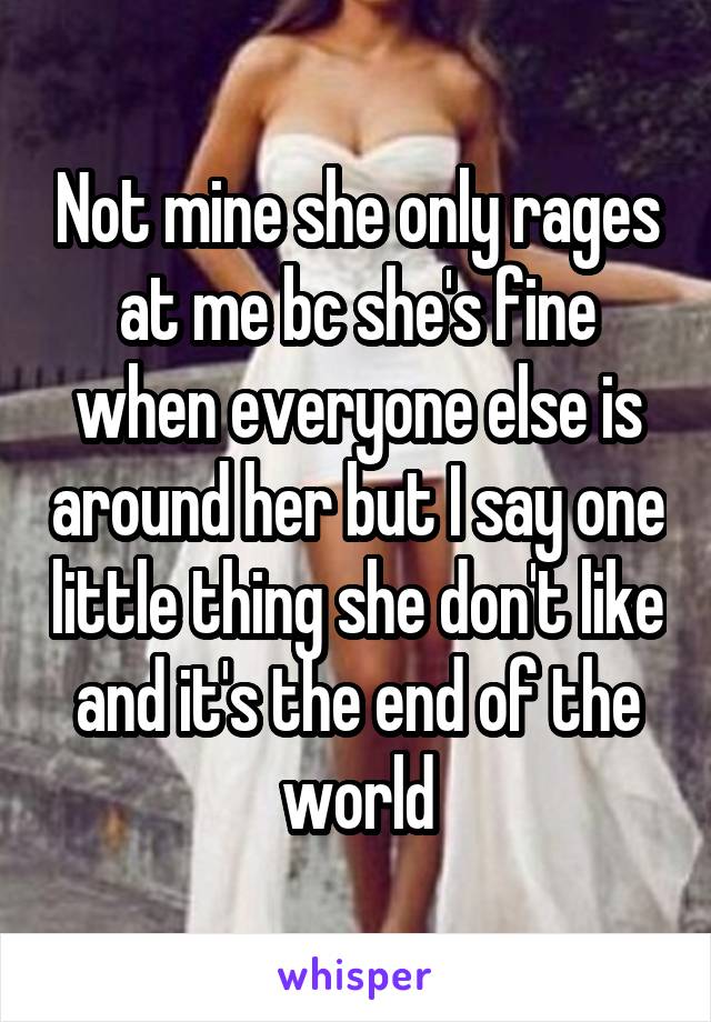 Not mine she only rages at me bc she's fine when everyone else is around her but I say one little thing she don't like and it's the end of the world